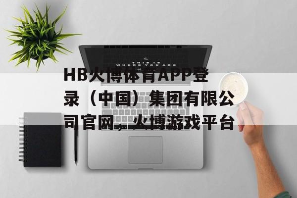 HB火博体育APP登录（中国）集团有限公司官网，火博游戏平台