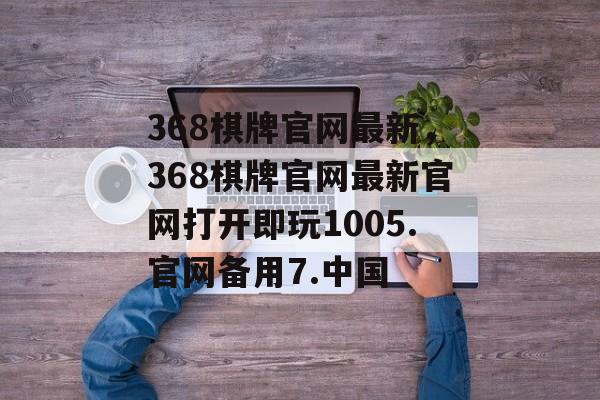 368棋牌官网最新，368棋牌官网最新官网打开即玩1005.官网备用7.中国